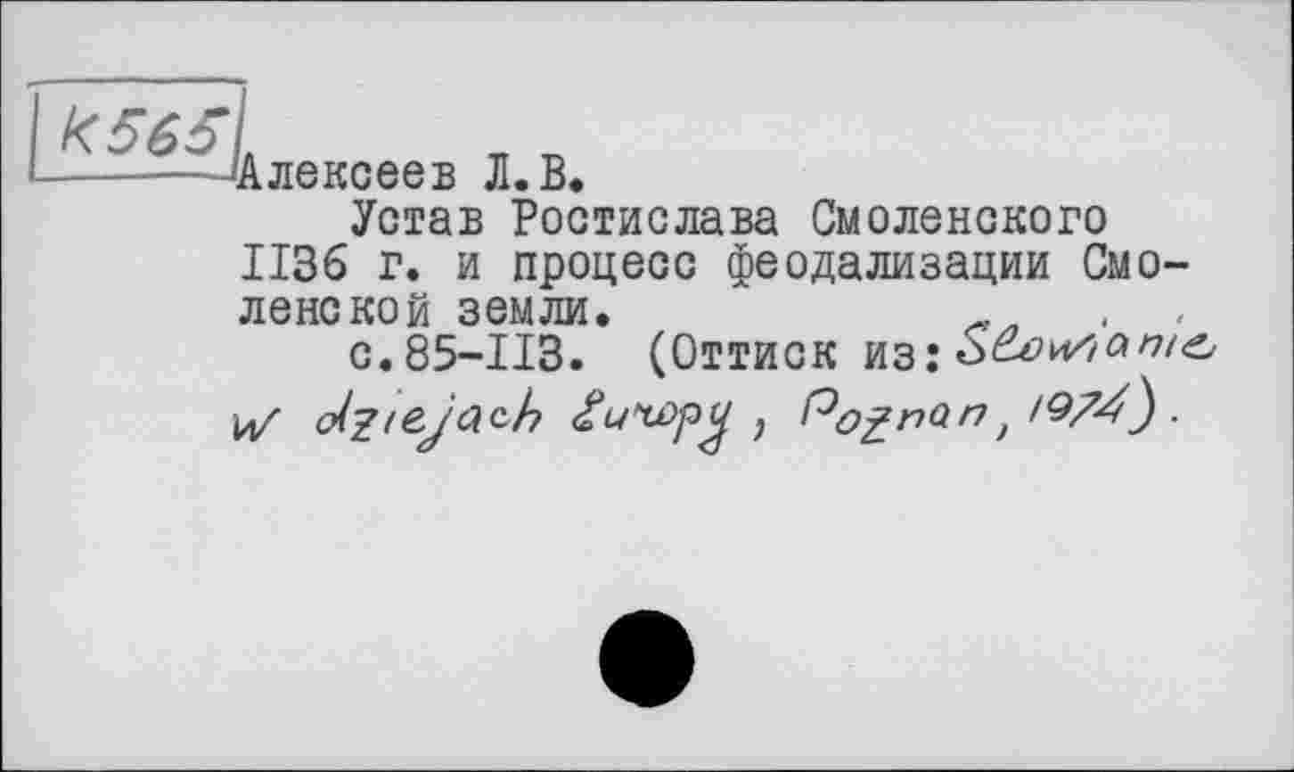 ﻿—.... Алексеев Л. В.
Устав Ростислава Смоленского ИЗб г. и процесс феодализации Смоленской земли.	.
с.85-113. (Оттиск из:
і4/ ст/^/еу'бгсЛ	, Pognont /974} ■